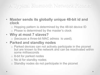 A Typical Bluetooth Network Piconet
• Master sends its globally unique 48-bit id and
clock
o Hopping pattern is determined by the 48-bit device ID
o Phase is determined by the master’s clock
• Why at most 7 slaves?
o (because a three-bit MAC adress is used).
• Parked and standby nodes
o Parked devices can not actively participate in the piconet
but are known to the network and can be reactivated within
some milliseconds
o 8-bit for parked nodes
o No id for standby nodes
o Standby nodes do not participate in the piconet
 