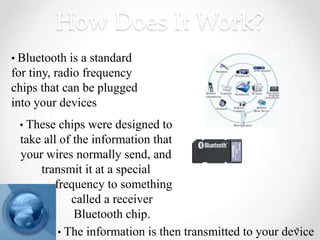 How Does It Work?
• Bluetooth is a standard
for tiny, radio frequency
chips that can be plugged
into your devices
• The information is then transmitted to your device
• These chips were designed to
take all of the information that
your wires normally send, and
transmit it at a special
frequency to something
called a receiver
Bluetooth chip.
 