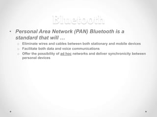 Bluetooth
• Personal Area Network (PAN) Bluetooth is a
standard that will …
o Eliminate wires and cables between both stationary and mobile devices
o Facilitate both data and voice communications
o Offer the possibility of ad hoc networks and deliver synchronicity between
personal devices
 