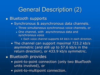 General Description (2)
 Bluetooth supports
• Synchronous & asynchronous data channels.
 Three simultaneous synchronous voice channels, or
 One channel, with asynchronous data and
synchronous voice
• Each voice channel supports 64 kb/s in each direction.
• The channel can support maximal 723.2 kb/s
asymmetric (and still up to 57.6 kb/s in the
return direction), or 433.9 kb/s symmetric.
 Bluetooth provides
• point-to-point connection (only two BlueTooth
units involved), or
• point-to-multipoint connection.
 