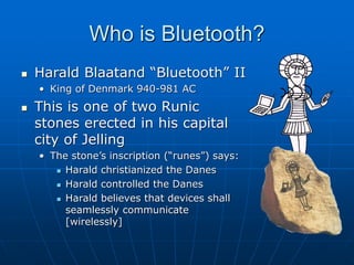 Who is Bluetooth?
 Harald Blaatand “Bluetooth” II
• King of Denmark 940-981 AC
 This is one of two Runic
stones erected in his capital
city of Jelling
• The stone’s inscription (“runes”) says:
 Harald christianized the Danes
 Harald controlled the Danes
 Harald believes that devices shall
seamlessly communicate
[wirelessly]
 