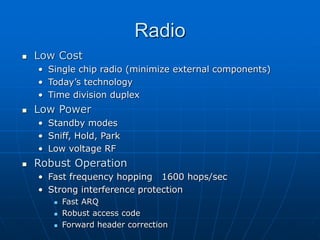 Radio
 Low Cost
• Single chip radio (minimize external components)
• Today’s technology
• Time division duplex
 Low Power
• Standby modes
• Sniff, Hold, Park
• Low voltage RF
 Robust Operation
• Fast frequency hopping 1600 hops/sec
• Strong interference protection
 Fast ARQ
 Robust access code
 Forward header correction
 
