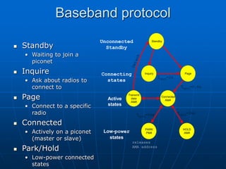 Baseband protocol
 Standby
• Waiting to join a
piconet
 Inquire
• Ask about radios to
connect to
 Page
• Connect to a specific
radio
 Connected
• Actively on a piconet
(master or slave)
 Park/Hold
• Low-power connected
states
Inquiry Page
Connected
AMA
Transmit
data
AMA
HOLD
AMA
PARK
PMA
T =2ms
tpcl
Low-power
states
Active
states
Standby
Connecting
states
Unconnected
Standby
T =2ms
tpcl
T =0.6s
tpcl
T =2s
tpcl
releases
AMA address
 
