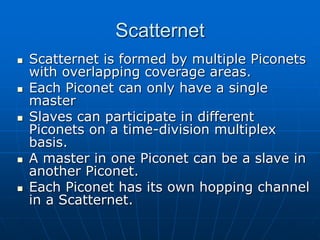 Scatternet
 Scatternet is formed by multiple Piconets
with overlapping coverage areas.
 Each Piconet can only have a single
master
 Slaves can participate in different
Piconets on a time-division multiplex
basis.
 A master in one Piconet can be a slave in
another Piconet.
 Each Piconet has its own hopping channel
in a Scatternet.
 