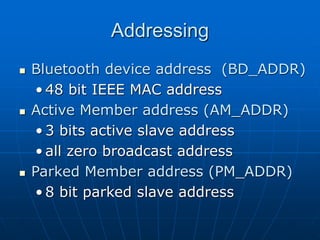 Addressing
 Bluetooth device address (BD_ADDR)
• 48 bit IEEE MAC address
 Active Member address (AM_ADDR)
• 3 bits active slave address
• all zero broadcast address
 Parked Member address (PM_ADDR)
• 8 bit parked slave address
 