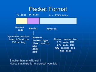 Packet Format
Access
code
Header Payload
72 bits 54 bits 0 - 2745 bits
Synchronization
identification
Filtering
Address
Packet Type
Flow control
ARQ
SEQN
HEC
Error correction
1/3 rate FEC
2/3 rate FEC
ARQ scheme for
the data
Smaller than an ATM cell !
Notice that there is no protocol type field
 