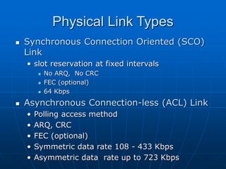 Physical Link Types
 Synchronous Connection Oriented (SCO)
Link
• slot reservation at fixed intervals
 No ARQ, No CRC
 FEC (optional)
 64 Kbps
 Asynchronous Connection-less (ACL) Link
• Polling access method
• ARQ, CRC
• FEC (optional)
• Symmetric data rate 108 - 433 Kbps
• Asymmetric data rate up to 723 Kbps
 