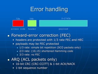 Error handling
 Forward-error correction (FEC)
• headers are protected with 1/3 rate FEC and HEC
• payloads may be FEC protected
 1/3 rate: simple bit repetition (SCO packets only)
 2/3 rate: (10,15) shortened Hamming code
 3/3 rate: no FEC
 ARQ (ACL packets only)
• 16-bit CRC (CRC-CCITT) & 1-bit ACK/NACK
• 1-bit sequence number
access code header payload
72b 54b 0-2745b
 