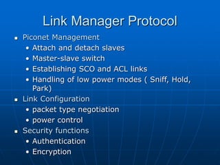 Link Manager Protocol
 Piconet Management
• Attach and detach slaves
• Master-slave switch
• Establishing SCO and ACL links
• Handling of low power modes ( Sniff, Hold,
Park)
 Link Configuration
• packet type negotiation
• power control
 Security functions
• Authentication
• Encryption
 