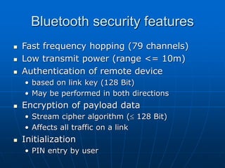 Bluetooth security features
 Fast frequency hopping (79 channels)
 Low transmit power (range <= 10m)
 Authentication of remote device
• based on link key (128 Bit)
• May be performed in both directions
 Encryption of payload data
• Stream cipher algorithm ( 128 Bit)
• Affects all traffic on a link
 Initialization
• PIN entry by user
 