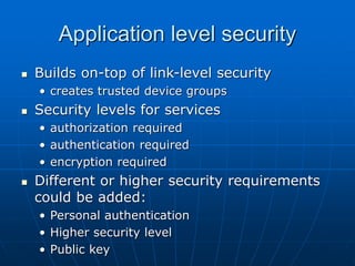 Application level security
 Builds on-top of link-level security
• creates trusted device groups
 Security levels for services
• authorization required
• authentication required
• encryption required
 Different or higher security requirements
could be added:
• Personal authentication
• Higher security level
• Public key
 