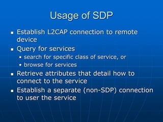 Usage of SDP
 Establish L2CAP connection to remote
device
 Query for services
• search for specific class of service, or
• browse for services
 Retrieve attributes that detail how to
connect to the service
 Establish a separate (non-SDP) connection
to user the service
 