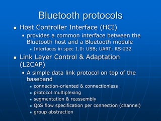 Bluetooth protocols
 Host Controller Interface (HCI)
• provides a common interface between the
Bluetooth host and a Bluetooth module
 Interfaces in spec 1.0: USB; UART; RS-232
 Link Layer Control & Adaptation
(L2CAP)
• A simple data link protocol on top of the
baseband
 connection-oriented & connectionless
 protocol multiplexing
 segmentation & reassembly
 QoS flow specification per connection (channel)
 group abstraction
 