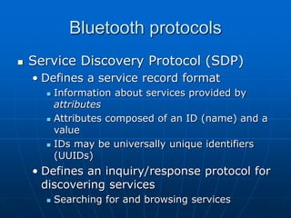 Bluetooth protocols
 Service Discovery Protocol (SDP)
• Defines a service record format
 Information about services provided by
attributes
 Attributes composed of an ID (name) and a
value
 IDs may be universally unique identifiers
(UUIDs)
• Defines an inquiry/response protocol for
discovering services
 Searching for and browsing services
 
