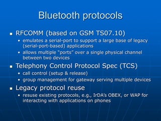 Bluetooth protocols
 RFCOMM (based on GSM TS07.10)
• emulates a serial-port to support a large base of legacy
(serial-port-based) applications
• allows multiple “ports” over a single physical channel
between two devices
 Telephony Control Protocol Spec (TCS)
• call control (setup & release)
• group management for gateway serving multiple devices
 Legacy protocol reuse
• resuse existing protocols, e.g., IrDA’s OBEX, or WAP for
interacting with applications on phones
 