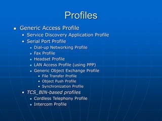 Profiles
 Generic Access Profile
• Service Discovery Application Profile
• Serial Port Profile
 Dial-up Networking Profile
 Fax Profile
 Headset Profile
 LAN Access Profile (using PPP)
 Generic Object Exchange Profile
• File Transfer Profile
• Object Push Profile
• Synchronization Profile
• TCS_BIN-based profiles
 Cordless Telephony Profile
 Intercom Profile
 