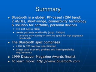 Summary
 Bluetooth is a global, RF-based (ISM band:
2.4GHz), short-range, connectivity technology
& solution for portable, personal devices
• it is not just a radio
• create piconets on-the-fly (appr. 1Mbps)
 piconets may overlap in time and space for high aggregate
bandwidth
 The Bluetooth spec comprises
• a HW & SW protocol specification
• usage case scenario profiles and interoperability
requirements
 1999 Discover Magazine Awards finalist
 To learn more: http://www.bluetooth.com
 