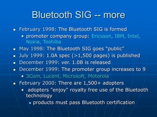 Bluetooth SIG -- more
 February 1998: The Bluetooth SIG is formed
• promoter company group: Ericsson, IBM, Intel,
Nokia, Toshiba
 May 1998: The Bluetooth SIG goes “public”
 July 1999: 1.0A spec (>1,500 pages) is published
 December 1999: ver. 1.0B is released
 December 1999: The promoter group increases to 9
• 3Com, Lucent, Microsoft, Motorola
 February 2000: There are 1,500+ adopters
• adopters "enjoy" royalty free use of the Bluetooth
technology
 products must pass Bluetooth certification
 