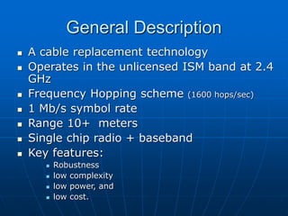 General Description
 A cable replacement technology
 Operates in the unlicensed ISM band at 2.4
GHz
 Frequency Hopping scheme (1600 hops/sec)
 1 Mb/s symbol rate
 Range 10+ meters
 Single chip radio + baseband
 Key features:
 Robustness
 low complexity
 low power, and
 low cost.
 