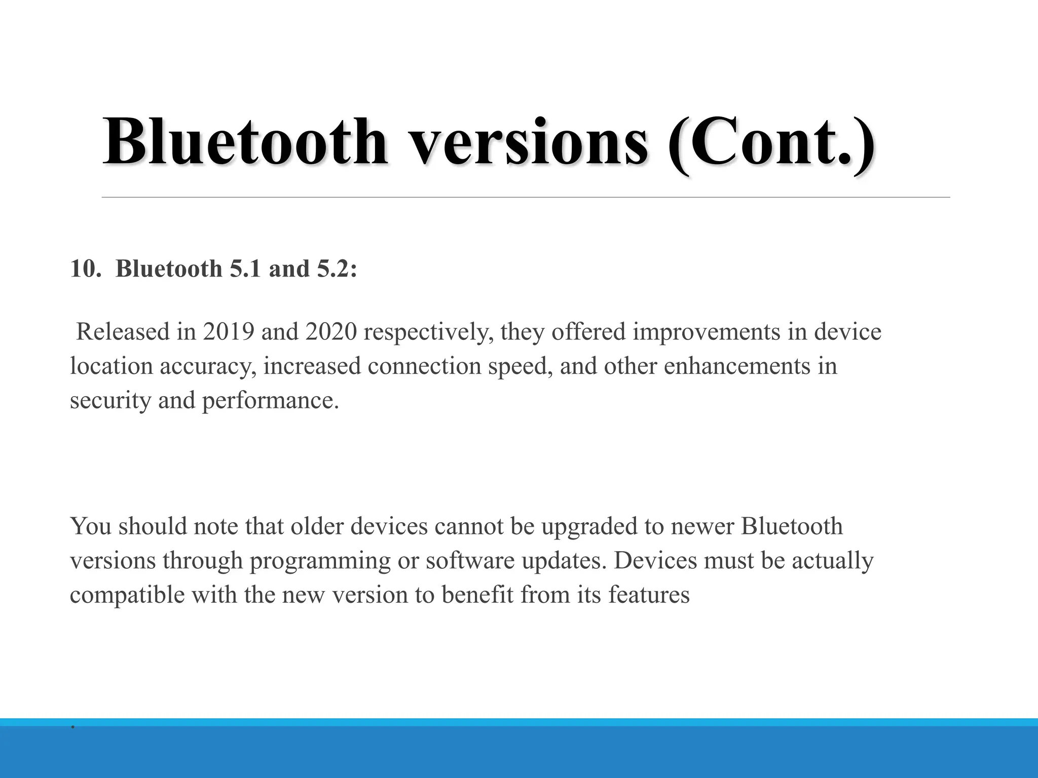 10. Bluetooth 5.1 and 5.2:
Released in 2019 and 2020 respectively, they offered improvements in device
location accuracy, increased connection speed, and other enhancements in
security and performance.
You should note that older devices cannot be upgraded to newer Bluetooth
versions through programming or software updates. Devices must be actually
compatible with the new version to benefit from its features
.
Bluetooth versions (Cont.)
 