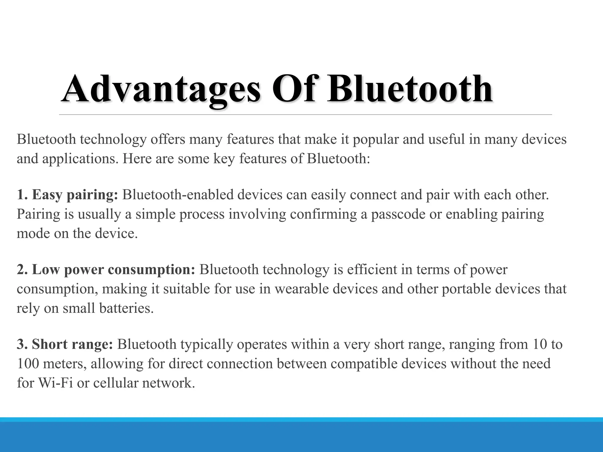 Advantages Of Bluetooth
Bluetooth technology offers many features that make it popular and useful in many devices
and applications. Here are some key features of Bluetooth:
1. Easy pairing: Bluetooth-enabled devices can easily connect and pair with each other.
Pairing is usually a simple process involving confirming a passcode or enabling pairing
mode on the device.
2. Low power consumption: Bluetooth technology is efficient in terms of power
consumption, making it suitable for use in wearable devices and other portable devices that
rely on small batteries.
3. Short range: Bluetooth typically operates within a very short range, ranging from 10 to
100 meters, allowing for direct connection between compatible devices without the need
for Wi-Fi or cellular network.
 