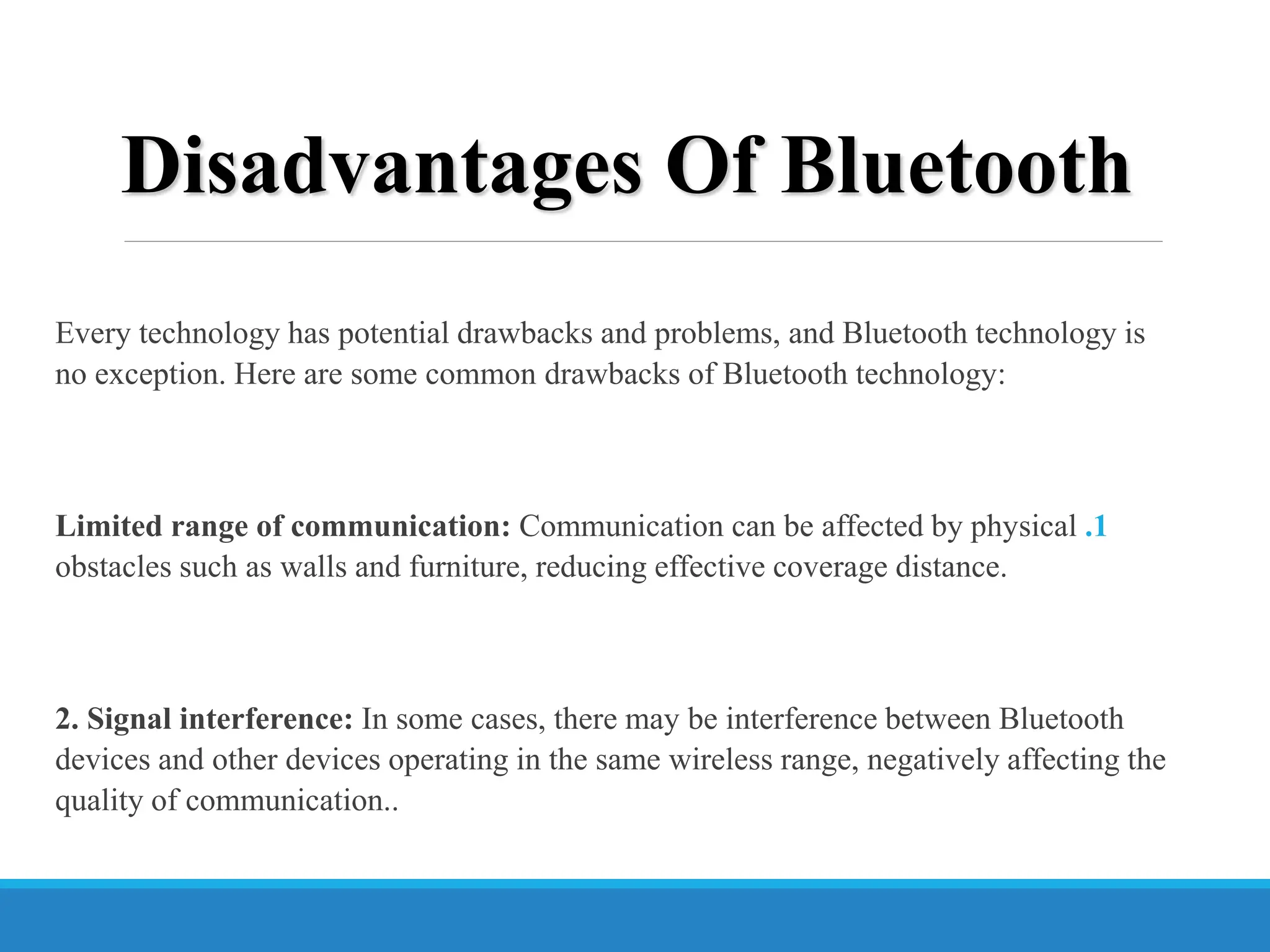 Disadvantages Of Bluetooth
Every technology has potential drawbacks and problems, and Bluetooth technology is
no exception. Here are some common drawbacks of Bluetooth technology:
.1
Limited range of communication: Communication can be affected by physical
obstacles such as walls and furniture, reducing effective coverage distance.
2. Signal interference: In some cases, there may be interference between Bluetooth
devices and other devices operating in the same wireless range, negatively affecting the
quality of communication..
 