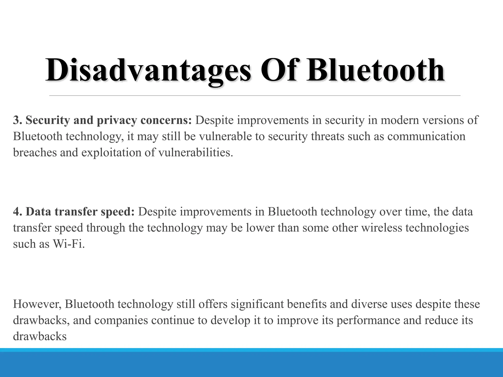 3. Security and privacy concerns: Despite improvements in security in modern versions of
Bluetooth technology, it may still be vulnerable to security threats such as communication
breaches and exploitation of vulnerabilities.
4. Data transfer speed: Despite improvements in Bluetooth technology over time, the data
transfer speed through the technology may be lower than some other wireless technologies
such as Wi-Fi.
However, Bluetooth technology still offers significant benefits and diverse uses despite these
drawbacks, and companies continue to develop it to improve its performance and reduce its
drawbacks
Disadvantages Of Bluetooth
 