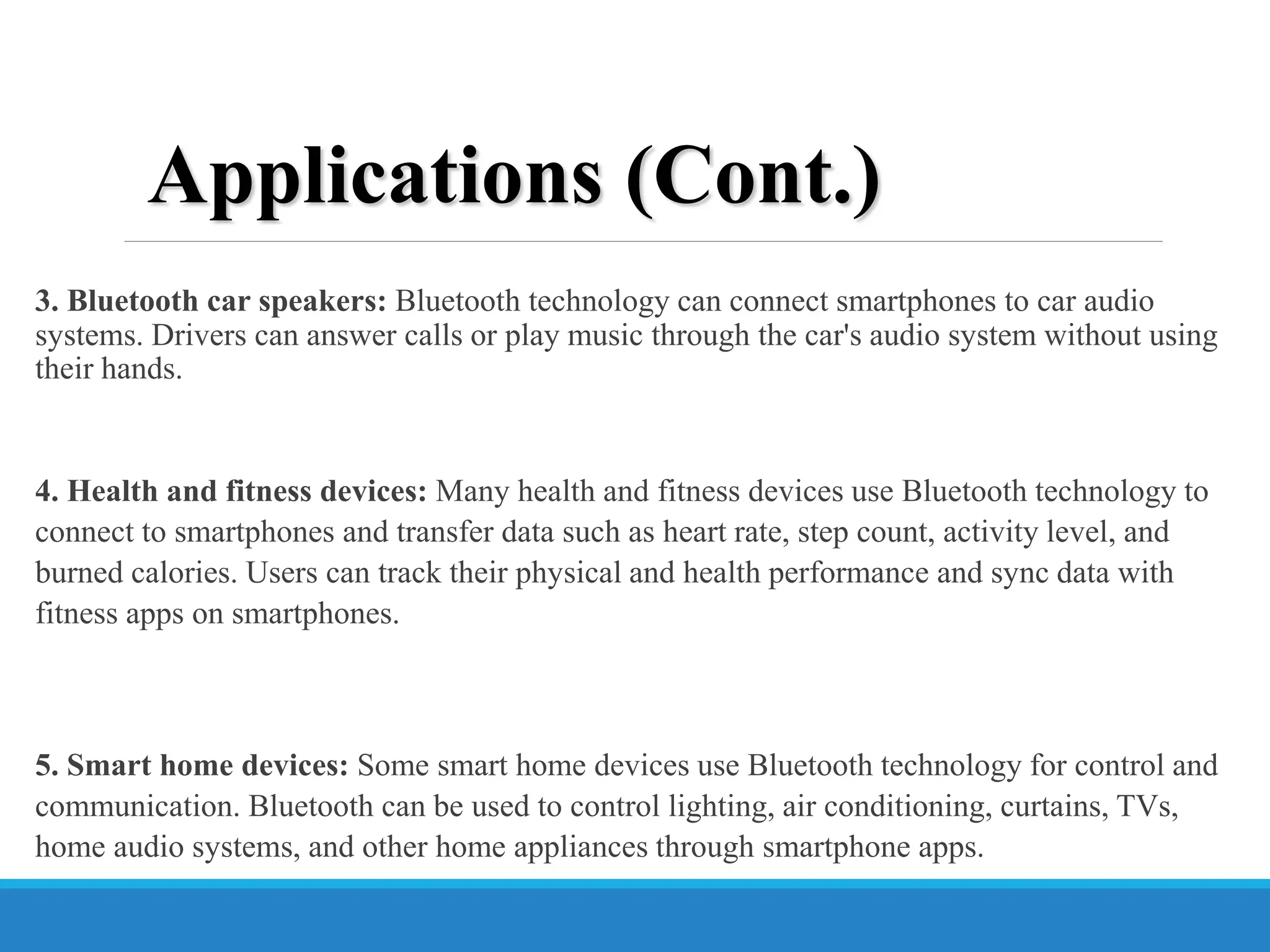 3. Bluetooth car speakers: Bluetooth technology can connect smartphones to car audio
systems. Drivers can answer calls or play music through the car's audio system without using
their hands.
4. Health and fitness devices: Many health and fitness devices use Bluetooth technology to
connect to smartphones and transfer data such as heart rate, step count, activity level, and
burned calories. Users can track their physical and health performance and sync data with
fitness apps on smartphones.
5. Smart home devices: Some smart home devices use Bluetooth technology for control and
communication. Bluetooth can be used to control lighting, air conditioning, curtains, TVs,
home audio systems, and other home appliances through smartphone apps.
Applications (Cont.)
 