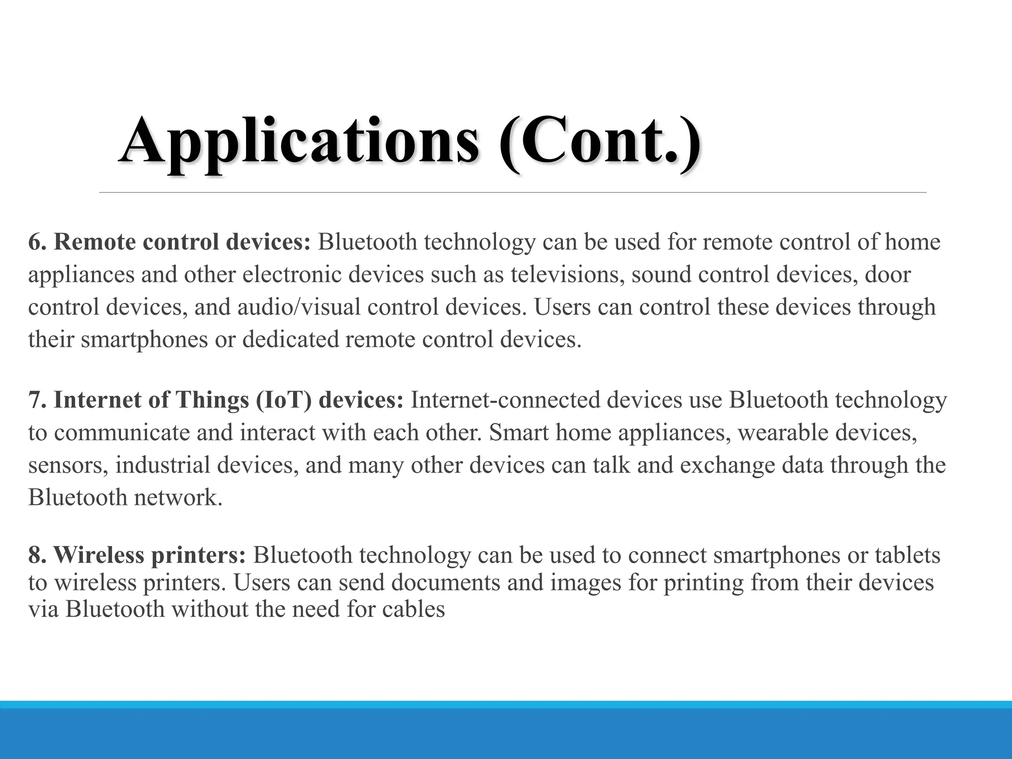 6. Remote control devices: Bluetooth technology can be used for remote control of home
appliances and other electronic devices such as televisions, sound control devices, door
control devices, and audio/visual control devices. Users can control these devices through
their smartphones or dedicated remote control devices.
7. Internet of Things (IoT) devices: Internet-connected devices use Bluetooth technology
to communicate and interact with each other. Smart home appliances, wearable devices,
sensors, industrial devices, and many other devices can talk and exchange data through the
Bluetooth network.
8. Wireless printers: Bluetooth technology can be used to connect smartphones or tablets
to wireless printers. Users can send documents and images for printing from their devices
via Bluetooth without the need for cables
Applications (Cont.)
 