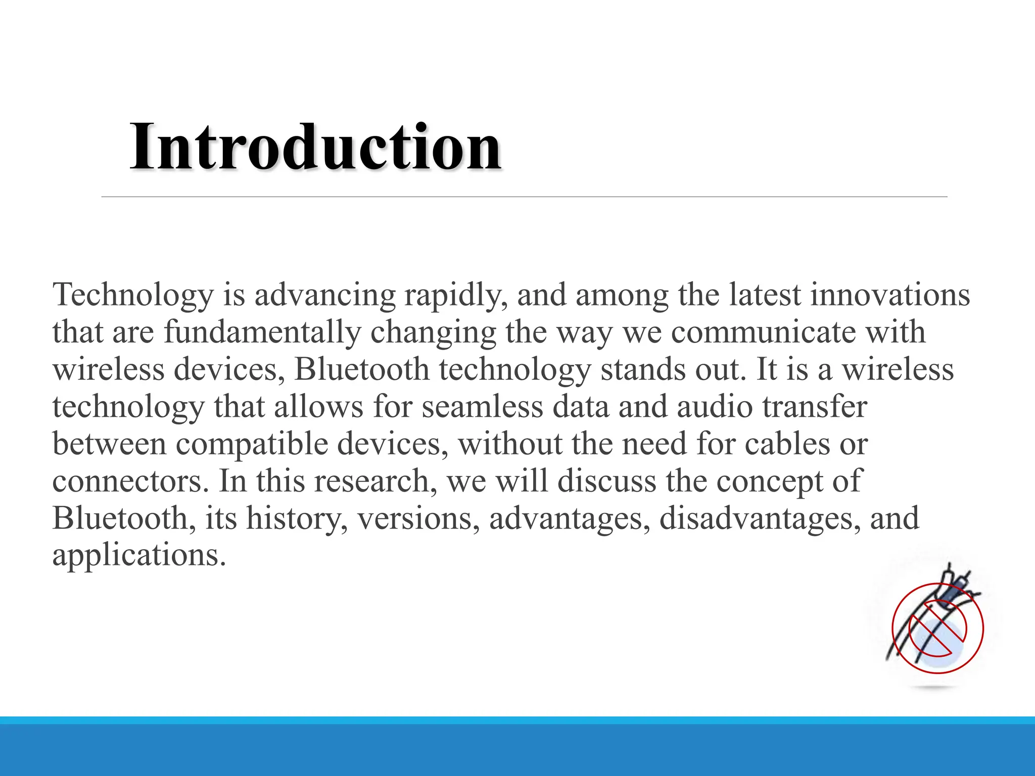 Introduction
Technology is advancing rapidly, and among the latest innovations
that are fundamentally changing the way we communicate with
wireless devices, Bluetooth technology stands out. It is a wireless
technology that allows for seamless data and audio transfer
between compatible devices, without the need for cables or
connectors. In this research, we will discuss the concept of
Bluetooth, its history, versions, advantages, disadvantages, and
applications.
 