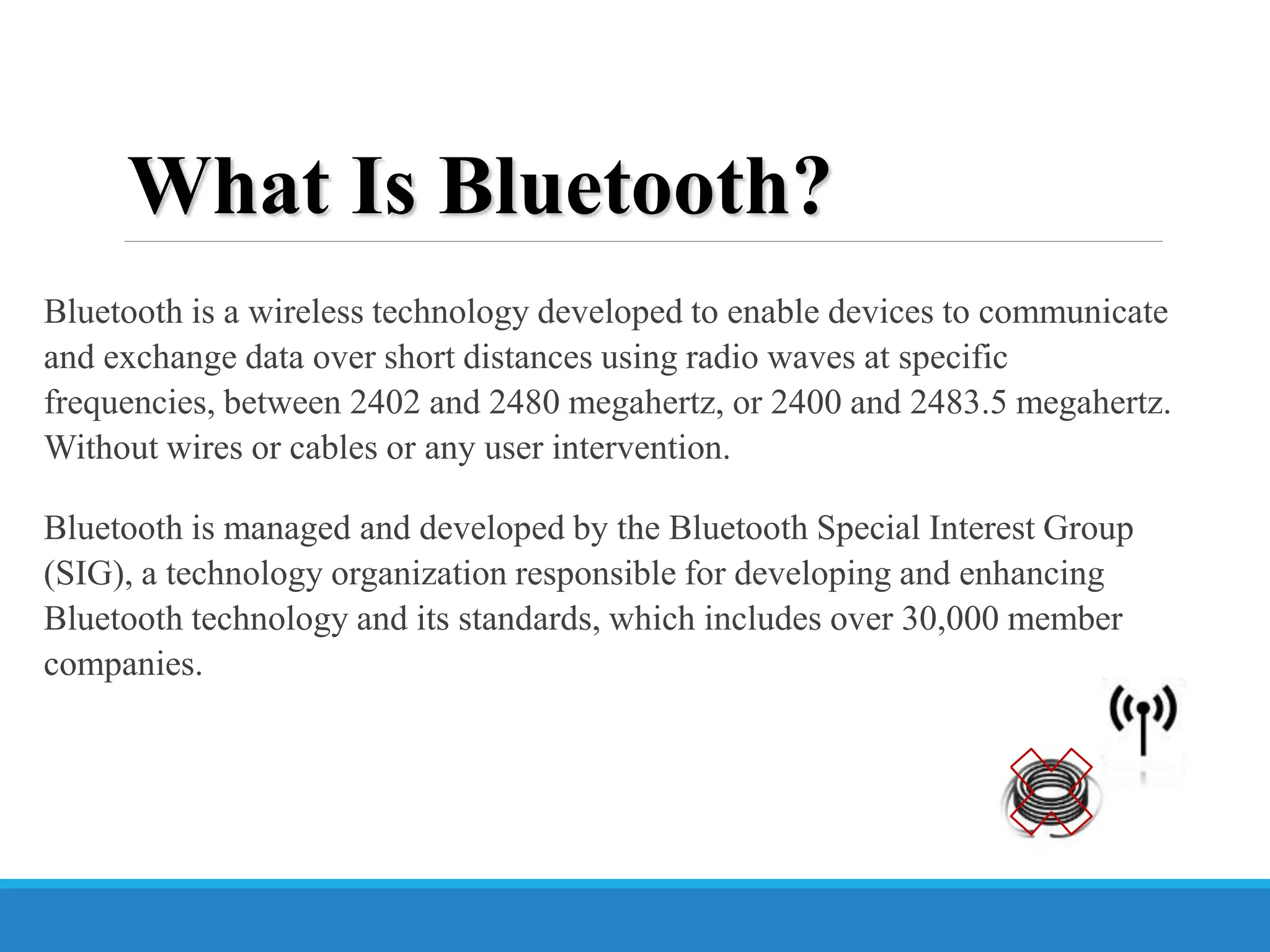 What Is Bluetooth?
Bluetooth is a wireless technology developed to enable devices to communicate
and exchange data over short distances using radio waves at specific
frequencies, between 2402 and 2480 megahertz, or 2400 and 2483.5 megahertz.
Without wires or cables or any user intervention.
Bluetooth is managed and developed by the Bluetooth Special Interest Group
(SIG), a technology organization responsible for developing and enhancing
Bluetooth technology and its standards, which includes over 30,000 member
companies.
 