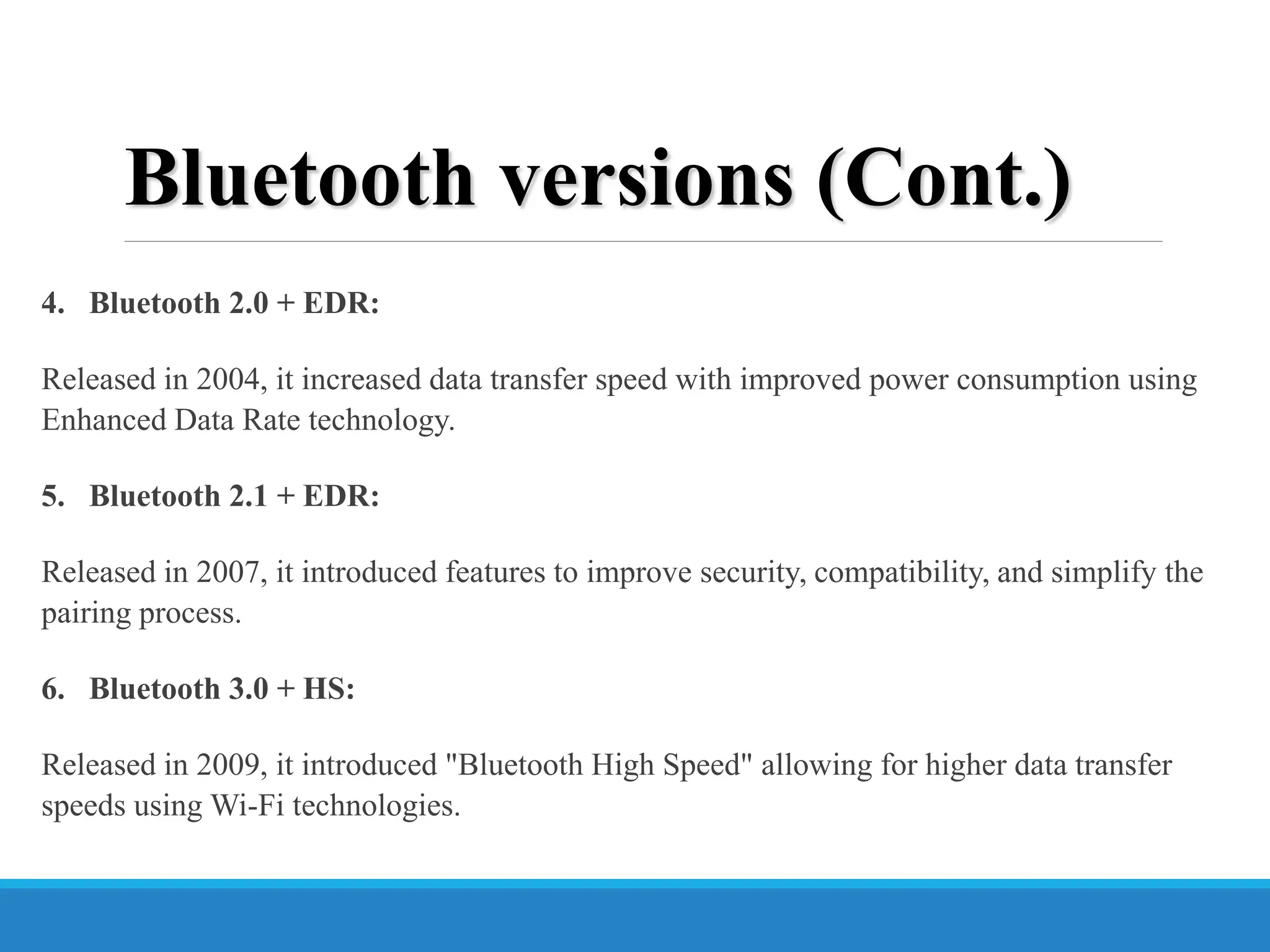 Bluetooth versions (Cont.)
4. Bluetooth 2.0 + EDR:
Released in 2004, it increased data transfer speed with improved power consumption using
Enhanced Data Rate technology.
5. Bluetooth 2.1 + EDR:
Released in 2007, it introduced features to improve security, compatibility, and simplify the
pairing process.
6. Bluetooth 3.0 + HS:
Released in 2009, it introduced "Bluetooth High Speed" allowing for higher data transfer
speeds using Wi-Fi technologies.
 