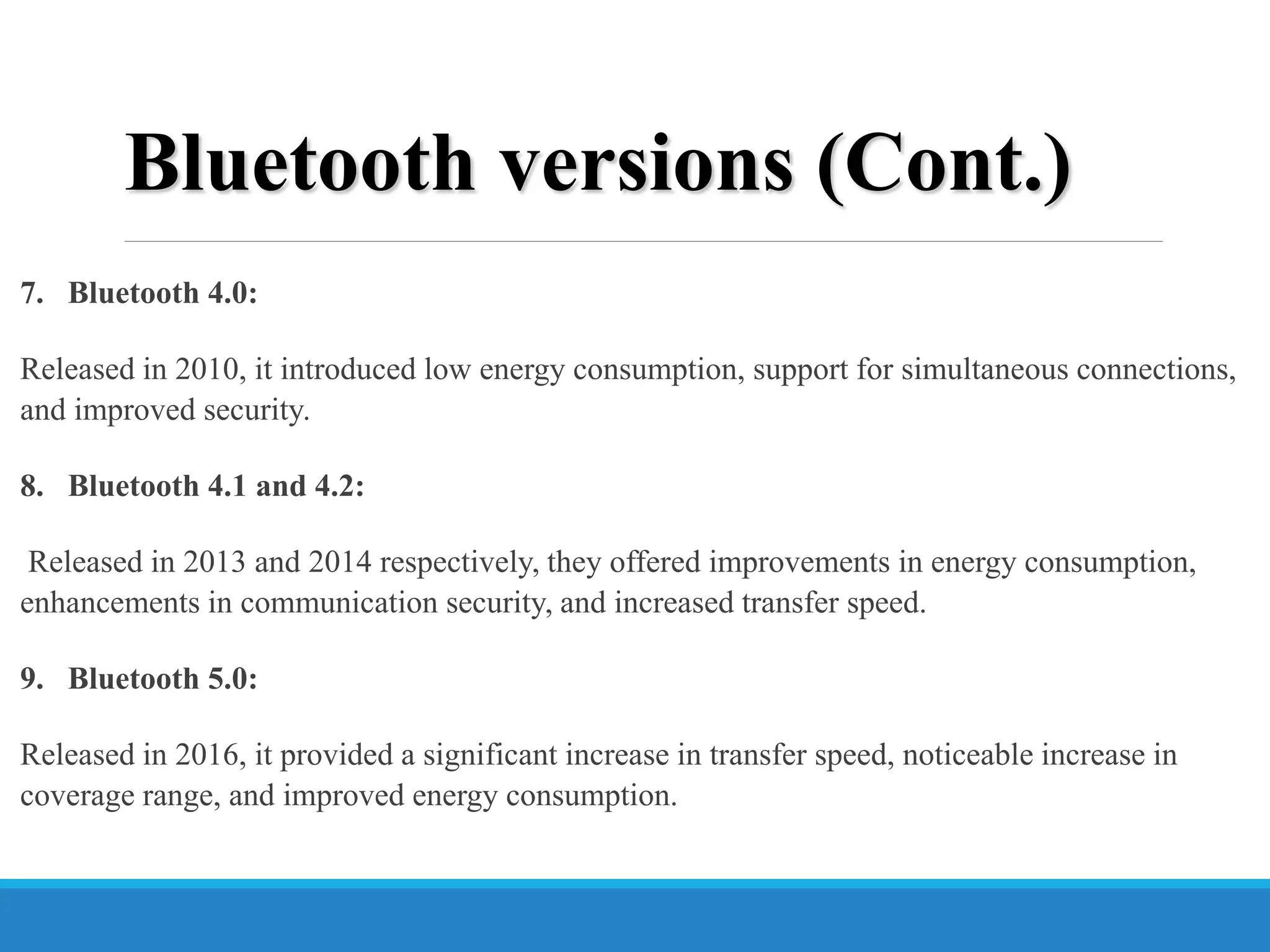 Bluetooth versions (Cont.)
7. Bluetooth 4.0:
Released in 2010, it introduced low energy consumption, support for simultaneous connections,
and improved security.
8. Bluetooth 4.1 and 4.2:
Released in 2013 and 2014 respectively, they offered improvements in energy consumption,
enhancements in communication security, and increased transfer speed.
9. Bluetooth 5.0:
Released in 2016, it provided a significant increase in transfer speed, noticeable increase in
coverage range, and improved energy consumption.
 