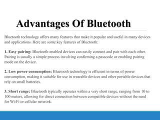 Advantages Of Bluetooth
Bluetooth technology offers many features that make it popular and useful in many devices
and applications. Here are some key features of Bluetooth:
1. Easy pairing: Bluetooth-enabled devices can easily connect and pair with each other.
Pairing is usually a simple process involving confirming a passcode or enabling pairing
mode on the device.
2. Low power consumption: Bluetooth technology is efficient in terms of power
consumption, making it suitable for use in wearable devices and other portable devices that
rely on small batteries.
3. Short range: Bluetooth typically operates within a very short range, ranging from 10 to
100 meters, allowing for direct connection between compatible devices without the need
for Wi-Fi or cellular network.
 