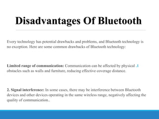 Disadvantages Of Bluetooth
Every technology has potential drawbacks and problems, and Bluetooth technology is
no exception. Here are some common drawbacks of Bluetooth technology:
.1
Limited range of communication: Communication can be affected by physical
obstacles such as walls and furniture, reducing effective coverage distance.
2. Signal interference: In some cases, there may be interference between Bluetooth
devices and other devices operating in the same wireless range, negatively affecting the
quality of communication..
 