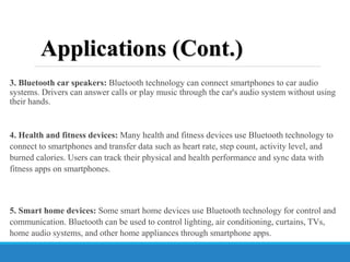 3. Bluetooth car speakers: Bluetooth technology can connect smartphones to car audio
systems. Drivers can answer calls or play music through the car's audio system without using
their hands.
4. Health and fitness devices: Many health and fitness devices use Bluetooth technology to
connect to smartphones and transfer data such as heart rate, step count, activity level, and
burned calories. Users can track their physical and health performance and sync data with
fitness apps on smartphones.
5. Smart home devices: Some smart home devices use Bluetooth technology for control and
communication. Bluetooth can be used to control lighting, air conditioning, curtains, TVs,
home audio systems, and other home appliances through smartphone apps.
Applications (Cont.)
 