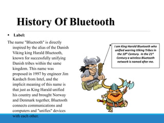  Label:
The name "Bluetooth" is directly
inspired by the alias of the Danish
Viking king Harald Bluetooth,
known for successfully unifying
Danish tribes within the same
kingdom. This name was
proposed in 1997 by engineer Jim
Kardach from Intel, and the
implicit meaning of this name is
that just as King Harald unified
his country and brought Norway
and Denmark together, Bluetooth
connects communications and
computers and "unifies" devices
with each other.
I am King Harold Bluetooth who
unified warring Viking Tribes in
the 10th Century. In the 21st
Century a wireless Bluetooth
network is named after me.
History Of Bluetooth
 