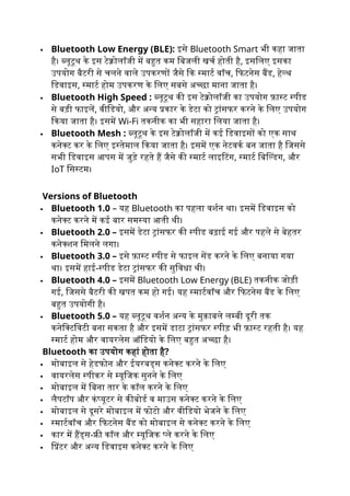  Bluetooth Low Energy (BLE): इसे Bluetooth Smart भी कहा जाता
है। ब्लूटूथ के इस टेक्नोलॉजी में बहुत कम बिजली खर्च होती है, इसलिए इसका
उपयोग बैटरी से चलने वाले उपकरणों जैसे कि स्मार्ट वॉच, फिटनेस बैंड, हेल्थ
डिवाइस, स्मार्ट होम उपकरण के लिए सबसे अच्छा माना जाता है।
 Bluetooth High Speed : ब्लूटूथ की इस टेक्नोलॉजी का उपयोग फ़ास्ट स्पीड
से बड़ी फाइलें, वीडियो, और अन्य प्रकार के डेटा को ट्रांसफर करने के लिए उपयोग
किया जाता है। इसमें Wi-Fi तकनीक का भी सहारा लिया जाता है।
 Bluetooth Mesh : ब्लूटूथ के इस टेक्नोलॉजी में कई डिवाइसों को एक साथ
कनेक्ट कर के लिए इस्तेमाल किया जाता है। इसमें एक नेटवर्क बन जाता है जिससे
सभी डिवाइस आपस में जुड़े रहते हैं जैसे की स्मार्ट लाइटिंग, स्मार्ट बिल्डिंग, और
IoT सिस्टम।
Versions of Bluetooth
 Bluetooth 1.0 – यह Bluetooth का पहला वर्शन था। इसमें डिवाइस को
कनेक्ट करने में कई बार समस्या आती थी।
 Bluetooth 2.0 – इसमें डेटा ट्रांसफर की स्पीड बढ़ाई गई और पहले से बेहतर
कनेक्शन मिलने लगा।
 Bluetooth 3.0 – इसे फ़ास्ट स्पीड से फाइल सेंड करने के लिए बनाया गया
था। इसमें हाई-स्पीड डेटा ट्रांसफर की सुविधा थी।
 Bluetooth 4.0 – इसमें Bluetooth Low Energy (BLE) तकनीक जोड़ी
गई, जिससे बैटरी की खपत कम हो गई। यह स्मार्टवॉच और फिटनेस बैंड के लिए
बहुत उपयोगी है।
 Bluetooth 5.0 – यह ब्लूटूथ वर्शन अन्य के मुक़ाबले लम्बी दूरी तक
कनेक्टिविटी बना सकता है और इसमें डाटा ट्रांसफर स्पीड़ भी फ़ास्ट रहती है। यह
स्मार्ट होम और वायरलेस ऑडियो के लिए बहुत अच्छा है।
Bluetooth का उपयोग कहां होता है?
 मोबाइल से हेडफोन और ईयरबड्स कनेक्ट करने के लिए
 वायरलेस स्पीकर से म्यूजिक सुनने के लिए
 मोबाइल में बिना तार के कॉल करने के लिए
 लैपटॉप और कंप्यूटर से कीबोर्ड व माउस कनेक्ट करने के लिए
 मोबाइल से दूसरे मोबाइल में फोटो और वीडियो भेजने के लिए
 स्मार्टवॉच और फिटनेस बैंड को मोबाइल से कनेक्ट करने के लिए
 कार में हैंड्स-फ्री कॉल और म्यूजिक प्ले करने के लिए
 प्रिंटर और अन्य डिवाइस कनेक्ट करने के लिए
 