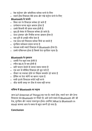  गेम कंट्रोलर और जॉयस्टिक कनेक्ट करने के लिए
 स्मार्ट होम डिवाइस जैसे बल्ब और पंखे कंट्रोल करने के लिए
Bluetooth के फायदे
 बिना तार के डिवाइस कनेक्ट हो जाते हैं
 इस्तेमाल करना बहुत आसान होता है
 इसमें बिजली की ख़पत काम होती है
 कुछ ही सेकंड में डिवाइस कनेक्ट हो जाते हैं।
 डाटा ट्रांसफर और रिसीव करना आसान होता है
 कम दूरी में अच्छी स्पीड देता है
 एक साथ कई डिवाइस कनेक्ट किये जा सकते है
 सुरक्षित कनेक्शन प्रदान करता है
 लगभग सभी स्मार्ट डिवाइस में Bluetooth होता है।
 इसमें एन्क्रिप्शन होता है जिससे डेटा सुरक्षित रहता है।
Bluetooth के नुकसान
 इसकी रेंज बहुत कम होती है
 स्पीड Wi-Fi से कम होती है
 बड़ी फाइल भेजने में ज़्यादा समय लगता है
 एक बार में सीमित डिवाइस ही जुड़ पाते हैं
 दीवार या रुकावट होने पर सिग्नल कमजोर हो जाता है
 हैकिंग या डेटा चोरी का खतरा रहता है
 सभी पुराने डिवाइस सपोर्ट नहीं करते
 भीड़ वाली जगह पर ठीक से काम नहीं करता
भविष्य में Bluetooth का महत्व
आज IoT (Internet of Things) बढ़ रहा है। स्मार्ट होम, स्मार्ट कार और हेल्थ
डिवाइस सब Bluetooth पर निर्भर हैं। आने वाले समय में Bluetooth और भी
तेज, सुरक्षित और ज्यादा पावरफु ल होगा। इसलिए What Is Bluetooth in
Hindi जानना आज के समय में बहुत जरूरी हो गया है।
Conclusion
 