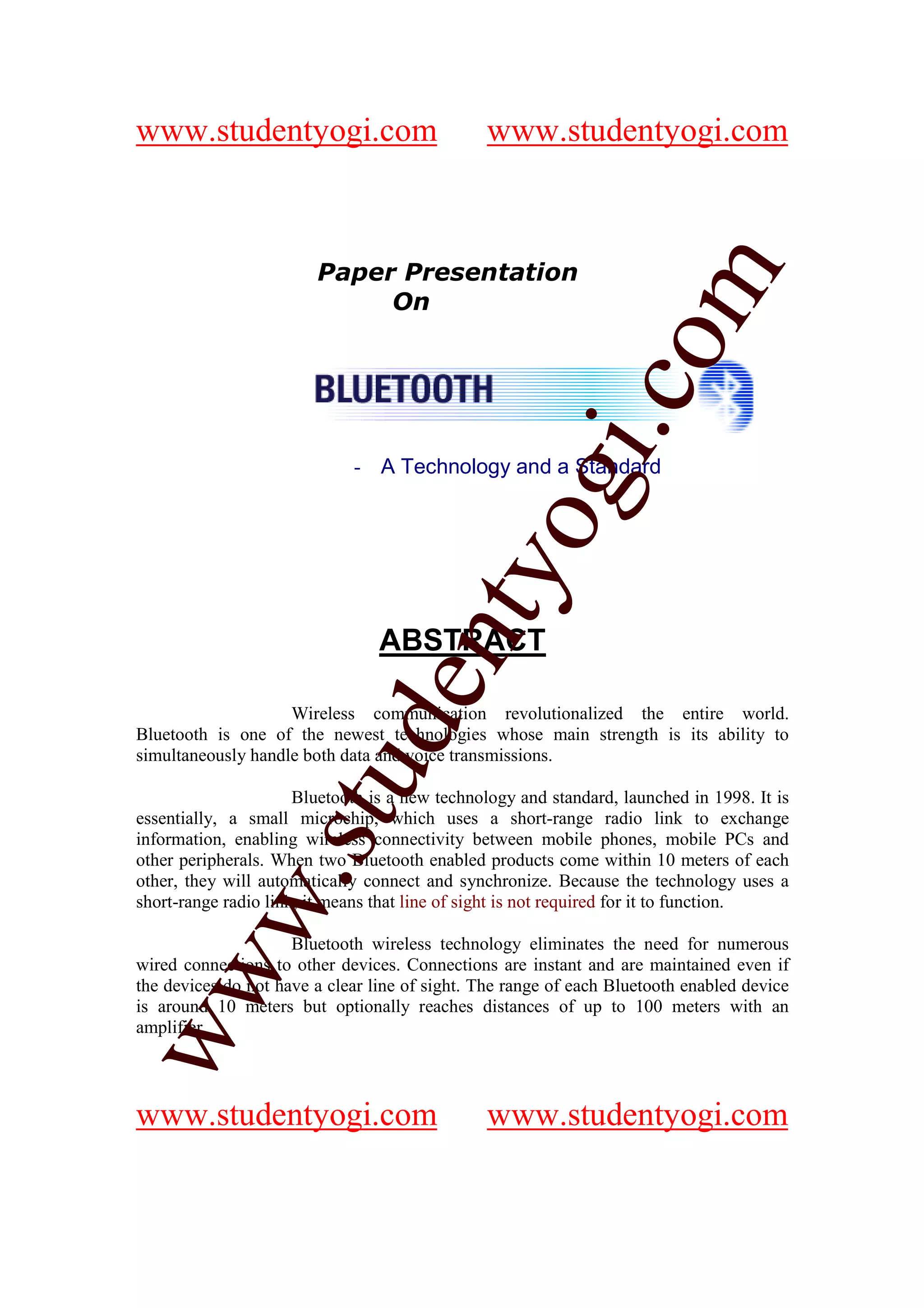 www.studentyogi.com                            www.studentyogi.com



                        Paper Presentation




                       co om
                             On




                          m
                    gi. .c
                  oogi
                             - A Technology and a Standard
               ntyy
             eent
                                 ABSTRACT

                    Wireless communication revolutionalized the entire world.
        t t dd


Bluetooth is one of the newest technologies whose main strength is its ability to
simultaneously handle both data and voice transmissions.
     ssuu


                      Bluetooth is a new technology and standard, launched in 1998. It is
essentially, a small microchip, which uses a short-range radio link to exchange
information, enabling wireless connectivity between mobile phones, mobile PCs and
other peripherals. When two Bluetooth enabled products come within 10 meters of each
   w. .




other, they will automatically connect and synchronize. Because the technology uses a
   w




short-range radio link, it means that line of sight is not required for it to function.

                     Bluetooth wireless technology eliminates the need for numerous
wired connections to other devices. Connections are instant and are maintained even if
ww




the devices do not have a clear line of sight. The range of each Bluetooth enabled device
ww




is around 10 meters but optionally reaches distances of up to 100 meters with an
amplifier.




www.studentyogi.com                            www.studentyogi.com
 