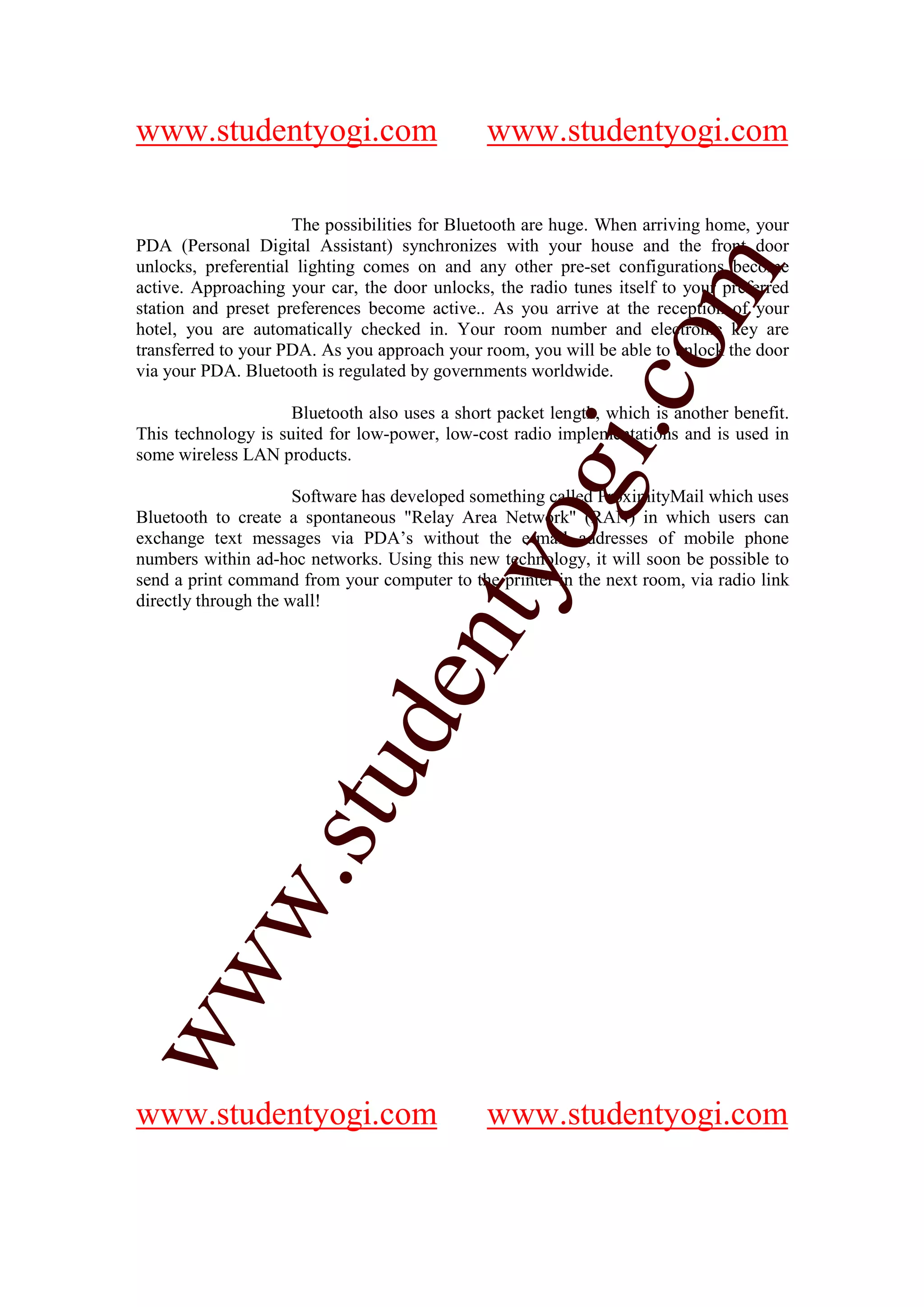 www.studentyogi.com                            www.studentyogi.com

                     The possibilities for Bluetooth are huge. When arriving home, your
PDA (Personal Digital Assistant) synchronizes with your house and the front door
unlocks, preferential lighting comes on and any other pre-set configurations become




                                                             om
active. Approaching your car, the door unlocks, the radio tunes itself to your preferred
station and preset preferences become active.. As you arrive at the reception of your
hotel, you are automatically checked in. Your room number and electronic key are
transferred to your PDA. As you approach your room, you will be able to unlock the door
via your PDA. Bluetooth is regulated by governments worldwide.




                                                          i.c
                     Bluetooth also uses a short packet length, which is another benefit.
This technology is suited for low-power, low-cost radio implementations and is used in
some wireless LAN products.




                                         og
                      Software has developed something called ProximityMail which uses
Bluetooth to create a spontaneous "Relay Area Network" (RAN) in which users can
exchange text messages via PDA’s without the e-mail addresses of mobile phone
numbers within ad-hoc networks. Using this new technology, it will soon be possible to
                                      nty
send a print command from your computer to the printer in the next room, via radio link
directly through the wall!
                             de
                   stu
           w.
ww




www.studentyogi.com                            www.studentyogi.com
 