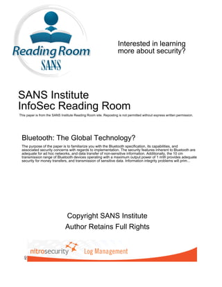 Interested in learning
                                                                   more about security?




SANS Institute
InfoSec Reading Room
This paper is from the SANS Institute Reading Room site. Reposting is not permitted without express written permission.




 Bluetooth: The Global Technology?
 The purpose of the paper is to familiarize you with the Bluetooth specification, its capabilities, and
 associated security concerns with regards to implementation. The security features inherent to Bluetooth are
 adequate for ad hoc networks, and data transfer of non-sensitive information. Additionally, the 10 cm
 transmission range of Bluetooth devices operating with a maximum output power of 1 mW provides adequate
 security for money transfers, and transmission of sensitive data. Information integrity problems will prim...




                               Copyright SANS Institute
                               Author Retains Full Rights
   AD
 