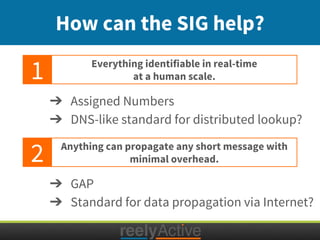 How can the SIG help?
Everything identifiable in real-time
at a human scale.
Anything can propagate any short message with
minimal overhead.
1
2
➔ Assigned Numbers
➔ DNS-like standard for distributed lookup?
➔ GAP
➔ Standard for data propagation via Internet?
 