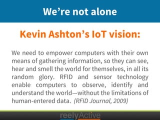 Kevin Ashton’s IoT vision:
We’re not alone
We need to empower computers with their own
means of gathering information, so they can see,
hear and smell the world for themselves, in all its
random glory. RFID and sensor technology
enable computers to observe, identify and
understand the world—without the limitations of
human-entered data. (RFID Journal, 2009)
 