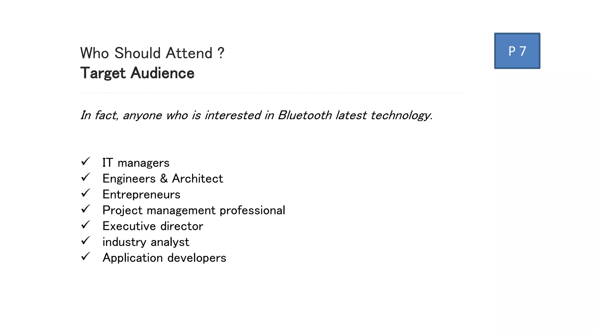 Who Should Attend ?
Target Audience
In fact, anyone who is interested in Bluetooth latest technology.
 IT managers
 Engineers & Architect
 Entrepreneurs
 Project management professional
 Executive director
 industry analyst
 Application developers
P 7
 
