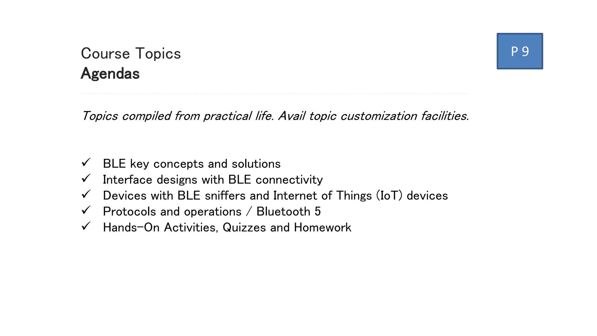Course Topics
Agendas
Topics compiled from practical life. Avail topic customization facilities.
 BLE key concepts and solutions
 Interface designs with BLE connectivity
 Devices with BLE sniffers and Internet of Things (IoT) devices
 Protocols and operations / Bluetooth 5
 Hands-On Activities, Quizzes and Homework
P 9
 