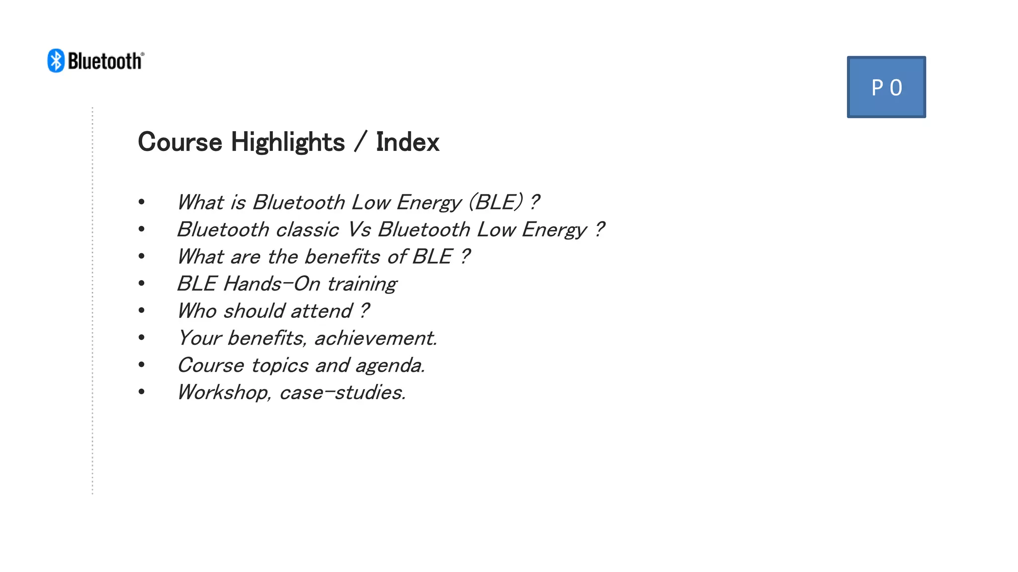Course Highlights / Index
• What is Bluetooth Low Energy (BLE) ?
• Bluetooth classic Vs Bluetooth Low Energy ?
• What are the benefits of BLE ?
• BLE Hands-On training
• Who should attend ?
• Your benefits, achievement.
• Course topics and agenda.
• Workshop, case-studies.
P 0
 