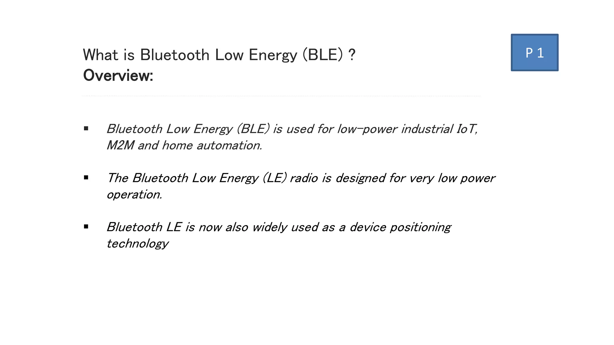 What is Bluetooth Low Energy (BLE) ?
Overview:
 Bluetooth Low Energy (BLE) is used for low-power industrial IoT,
M2M and home automation.
 The Bluetooth Low Energy (LE) radio is designed for very low power
operation.
 Bluetooth LE is now also widely used as a device positioning
technology
P 1
 