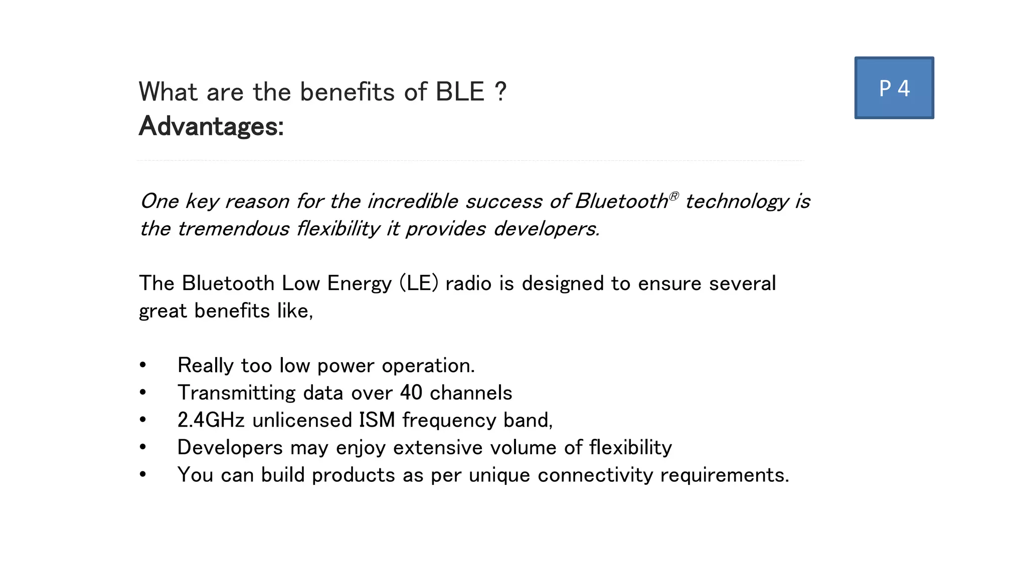 What are the benefits of BLE ?
Advantages:
One key reason for the incredible success of Bluetooth® technology is
the tremendous flexibility it provides developers.
The Bluetooth Low Energy (LE) radio is designed to ensure several
great benefits like,
• Really too low power operation.
• Transmitting data over 40 channels
• 2.4GHz unlicensed ISM frequency band,
• Developers may enjoy extensive volume of flexibility
• You can build products as per unique connectivity requirements.
P 4
 