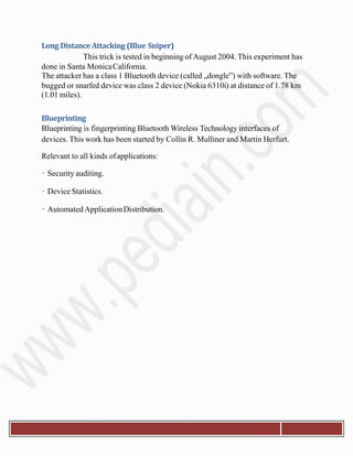 Departmentof Electronics& Communication.
Long Distance Attacking (Blue Sniper)
This trick is tested in beginning of August 2004. This experiment has
done in Santa MonicaCalifornia.
The attacker has a class 1 Bluetooth device (called „dongle‟) with software. The
bugged or snarfed device was class 2 device (Nokia 6310i) at distance of 1.78 km
(1.01 miles).
Blueprinting
Blueprinting is fingerprinting Bluetooth Wireless Technology interfaces of
devices. This work has been started by Collin R. Mulliner and Martin Herfurt.
Relevant to all kinds ofapplications:
– Security auditing.
– Device Statistics.
– Automated ApplicationDistribution.
 